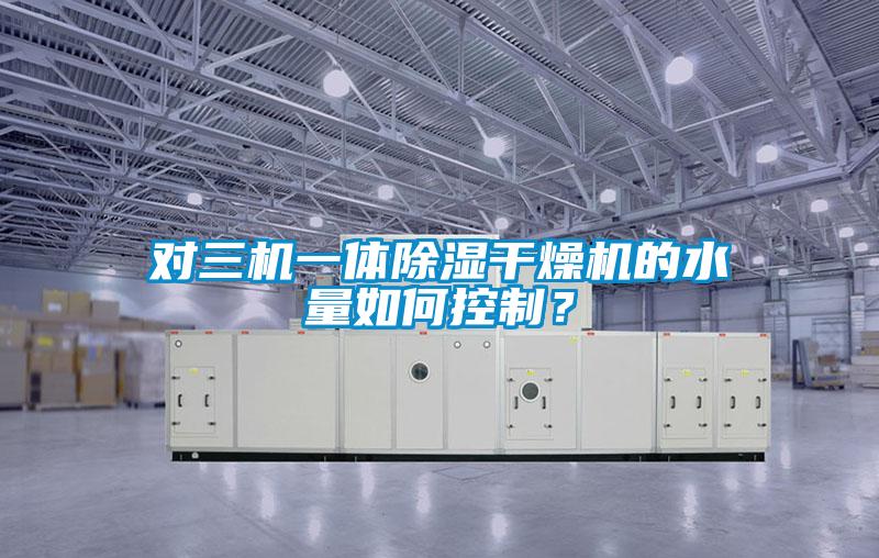 對三機一體除濕干燥機的水量如何控制？